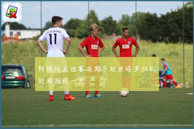 阿根廷友谊赛延期导致劳塔罗归队时间推迟一天