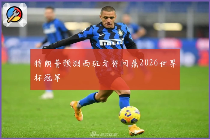 特朗普预测西班牙将问鼎2026世界杯冠军