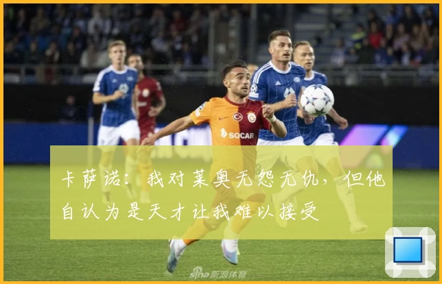 卡萨诺：我对莱奥无怨无仇，但他自认为是天才让我难以接受