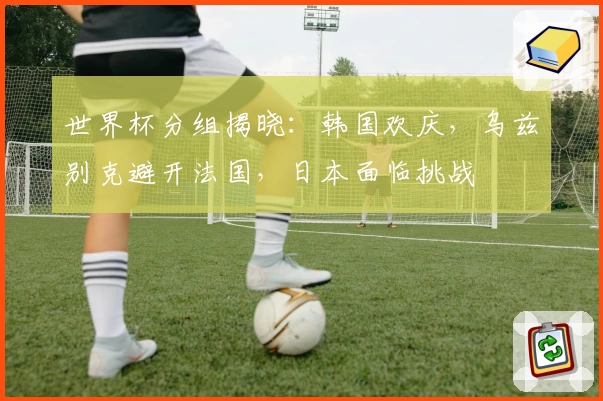 世界杯分组揭晓：韩国欢庆，乌兹别克避开法国，日本面临挑战