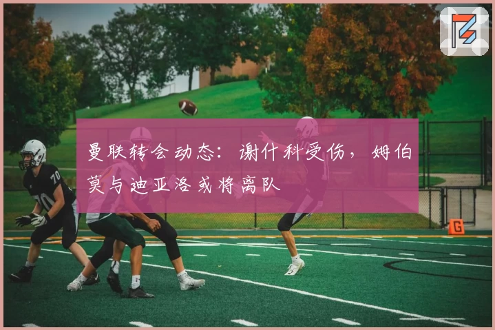 曼联转会动态：谢什科受伤，姆伯莫与迪亚洛或将离队