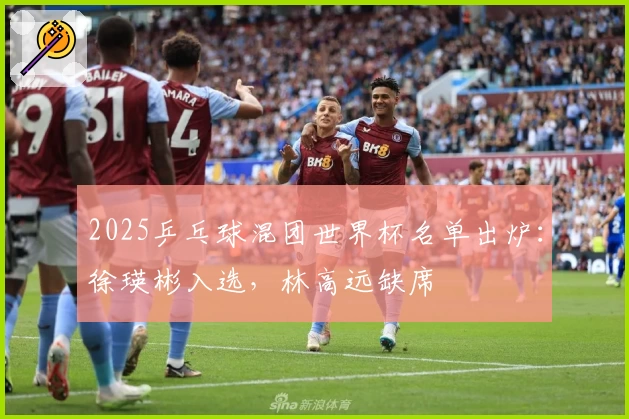 2025乒乓球混团世界杯名单出炉：徐瑛彬入选，林高远缺席