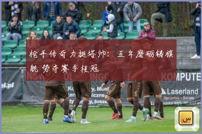 枪手传奇力挺塔帅：五年磨砺铸旗舰 势夺赛季桂冠