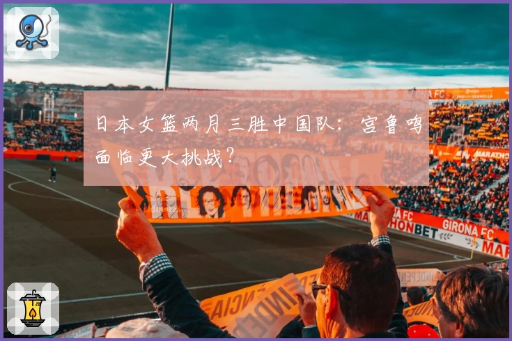 日本女篮两月三胜中国队：宫鲁鸣面临更大挑战？