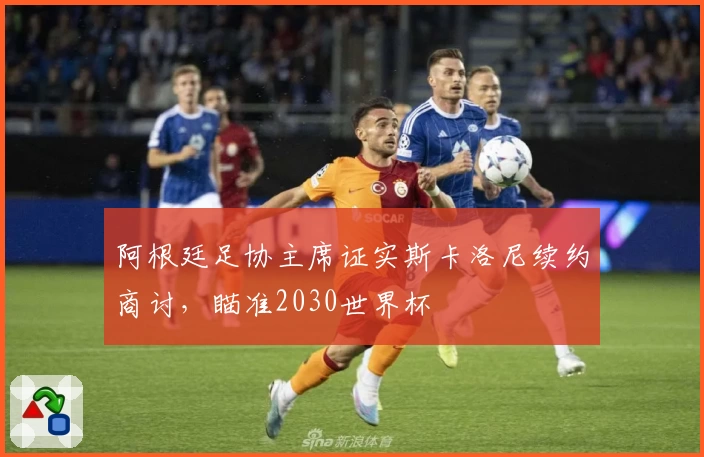 阿根廷足协主席证实斯卡洛尼续约商讨，瞄准2030世界杯