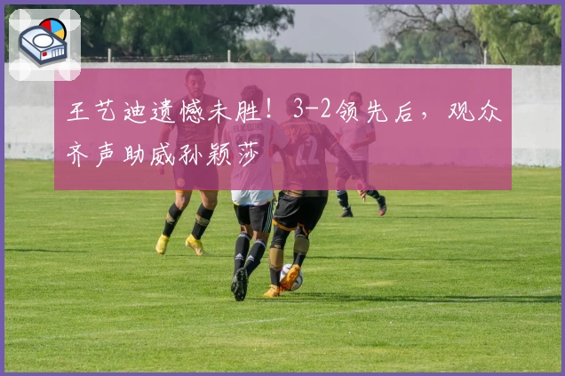 王艺迪遗憾未胜！3-2领先后，观众齐声助威孙颖莎