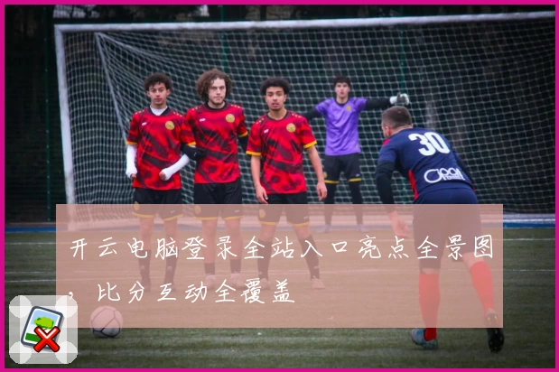开云电脑登录全站入口亮点全景图,比分互动全覆盖