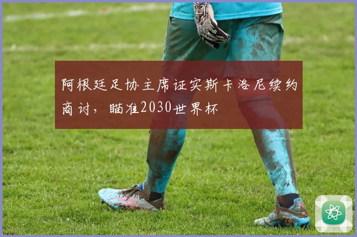 阿根廷足协主席证实斯卡洛尼续约商讨，瞄准2030世界杯