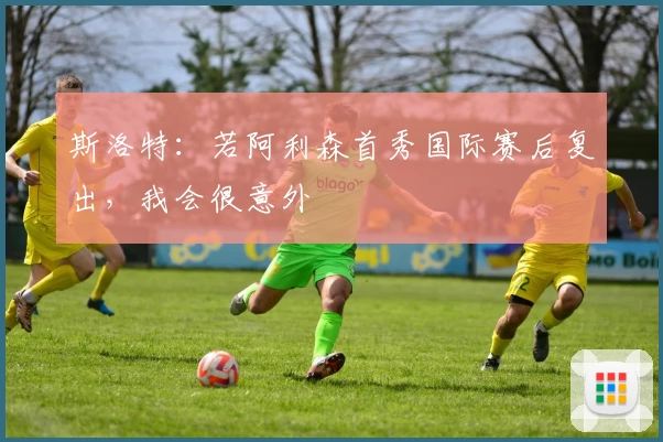 斯洛特：若阿利森首秀国际赛后复出，我会很意外
