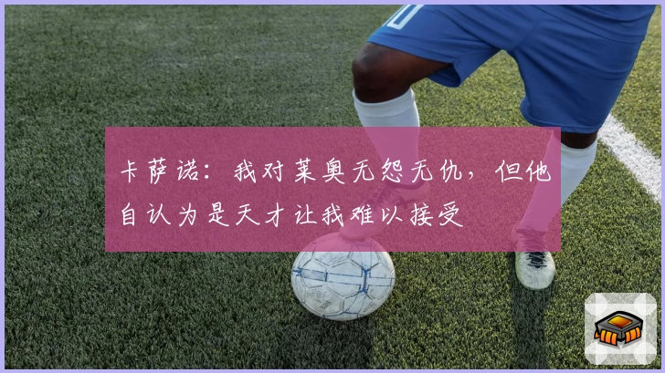 卡萨诺：我对莱奥无怨无仇，但他自认为是天才让我难以接受