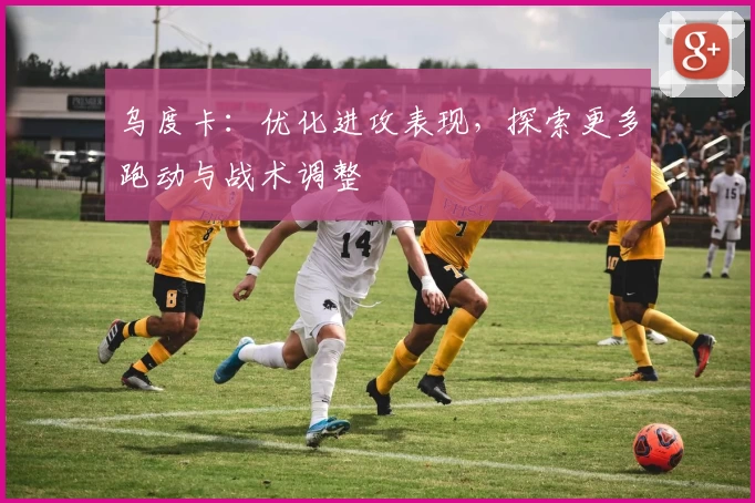 乌度卡：优化进攻表现，探索更多跑动与战术调整